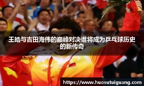 王皓与吉田海伟的巅峰对决谁将成为乒乓球历史的新传奇