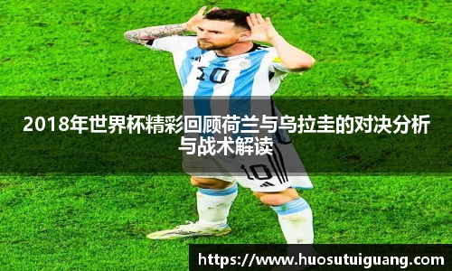 2018年世界杯精彩回顾荷兰与乌拉圭的对决分析与战术解读